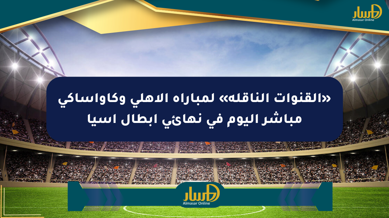 «القنوات الناقلة» لمباراة الأهلي وكاواساكي مباشر اليوم في نهائي أبطال آسيا